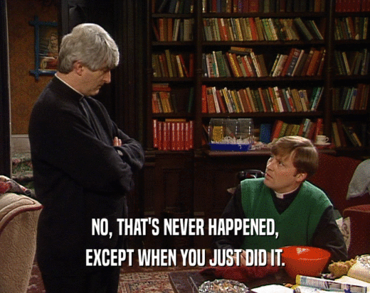 NO, THAT'S NEVER HAPPENED, EXCEPT WHEN YOU JUST DID IT. 