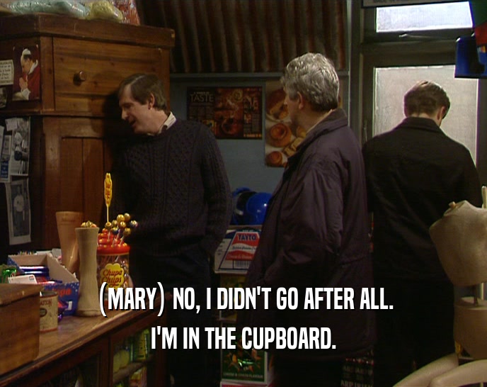 (MARY) NO, I DIDN'T GO AFTER ALL. I'M IN THE CUPBOARD. 