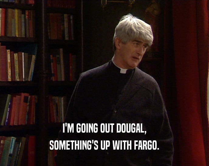 I'M GOING OUT DOUGAL, SOMETHING'S UP WITH FARGO. 
