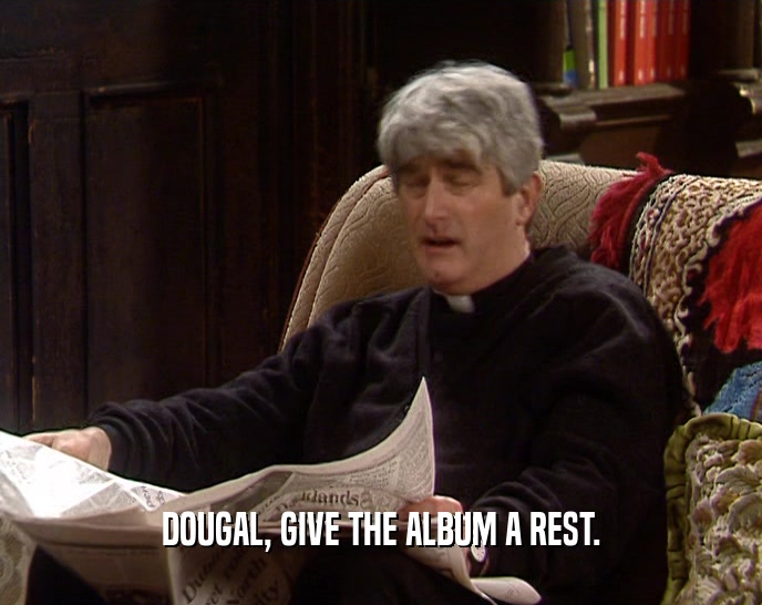 DOUGAL, GIVE THE ALBUM A REST.  