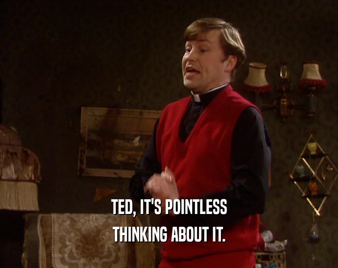 TED, IT'S POINTLESS THINKING ABOUT IT. 