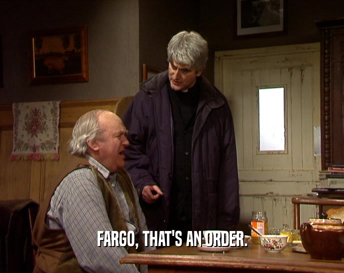 FARGO, THAT'S AN ORDER.  