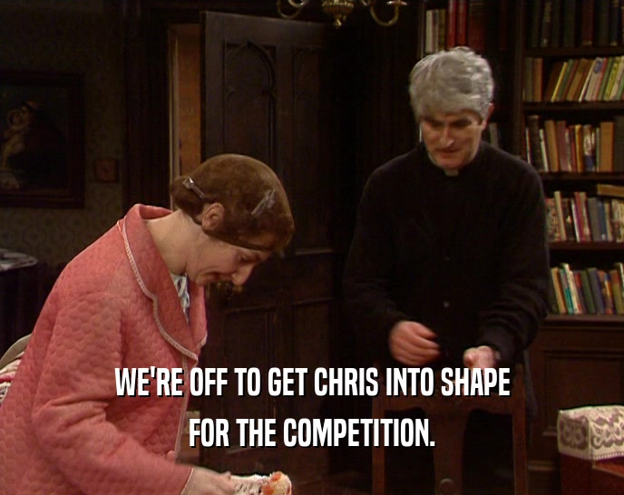 WE'RE OFF TO GET CHRIS INTO SHAPE FOR THE COMPETITION. 