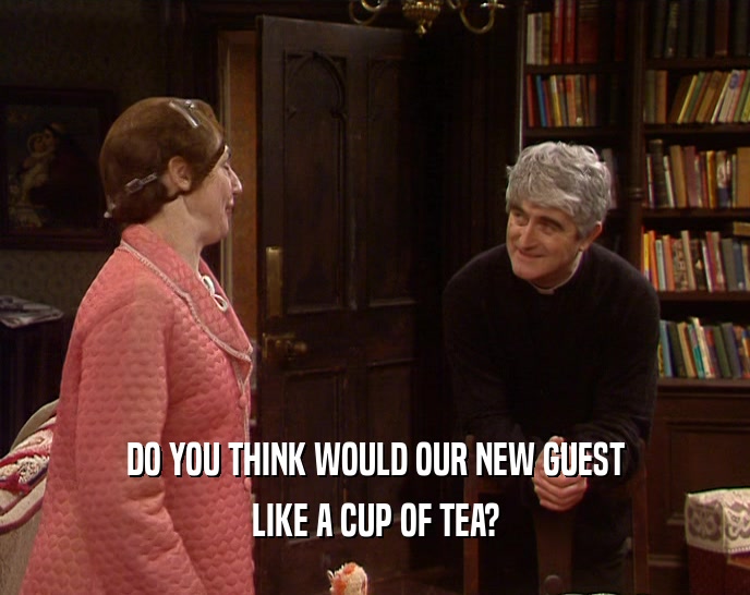 DO YOU THINK WOULD OUR NEW GUEST LIKE A CUP OF TEA? 
