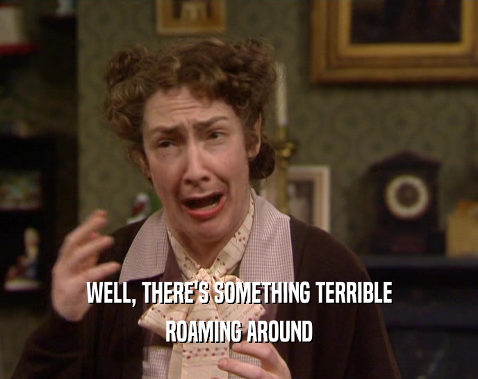 WELL, THERE'S SOMETHING TERRIBLE ROAMING AROUND 