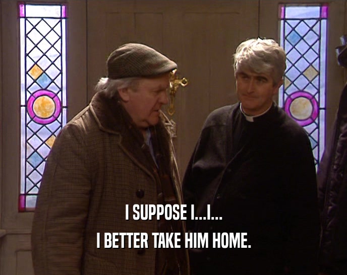 I SUPPOSE I...I... I BETTER TAKE HIM HOME. 