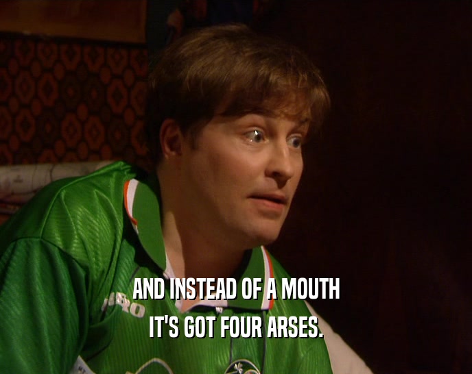 AND INSTEAD OF A MOUTH IT'S GOT FOUR ARSES. 