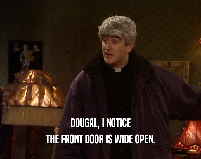 DOUGAL, I NOTICE
 THE FRONT DOOR IS WIDE OPEN.
 