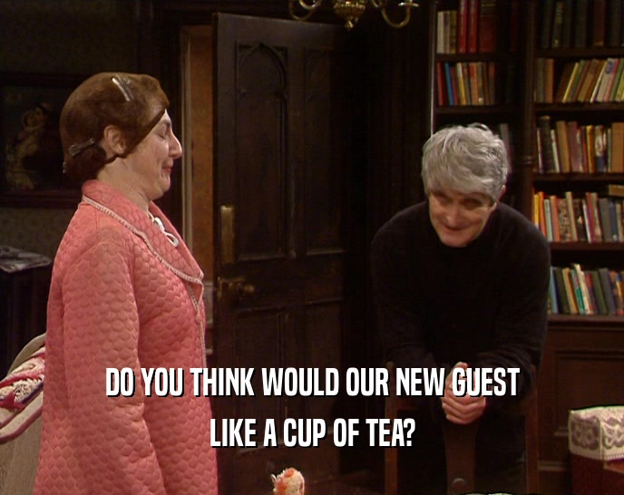 DO YOU THINK WOULD OUR NEW GUEST LIKE A CUP OF TEA? 