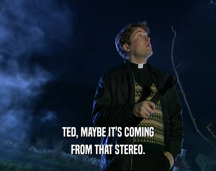 TED, MAYBE IT'S COMING
 FROM THAT STEREO.
 