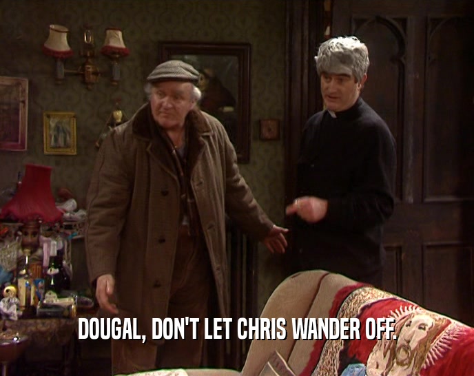 DOUGAL, DON'T LET CHRIS WANDER OFF.
  