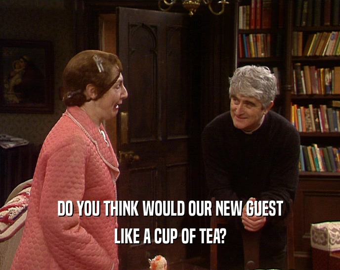 DO YOU THINK WOULD OUR NEW GUEST LIKE A CUP OF TEA? 