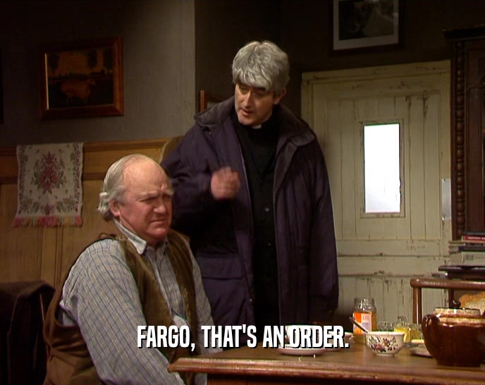 FARGO, THAT'S AN ORDER.  