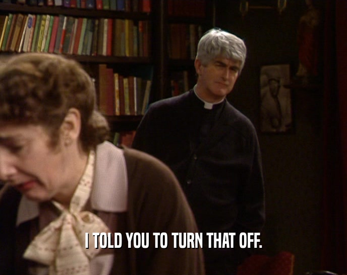 I TOLD YOU TO TURN THAT OFF.  