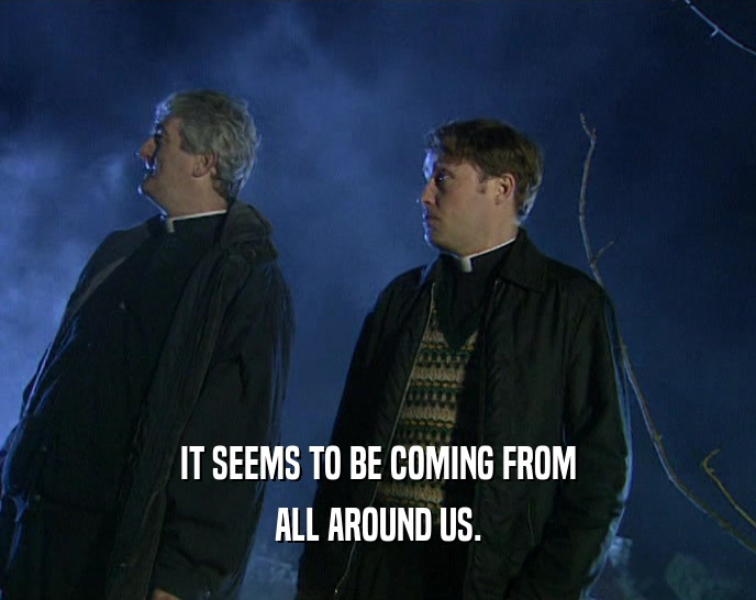 IT SEEMS TO BE COMING FROM ALL AROUND US. 
