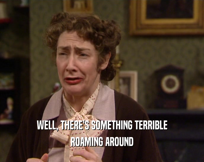 WELL, THERE'S SOMETHING TERRIBLE ROAMING AROUND 