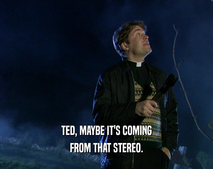 TED, MAYBE IT'S COMING
 FROM THAT STEREO.
 
