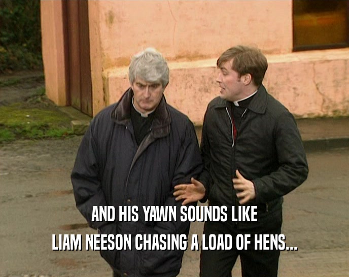 AND HIS YAWN SOUNDS LIKE LIAM NEESON CHASING A LOAD OF HENS... 