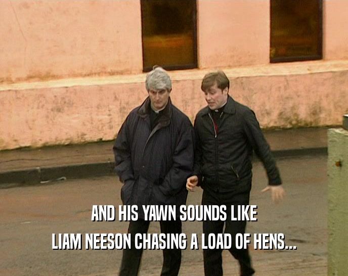 AND HIS YAWN SOUNDS LIKE LIAM NEESON CHASING A LOAD OF HENS... 
