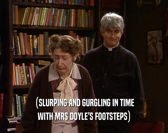 (SLURPING AND GURGLING IN TIME WITH MRS DOYLE'S FOOTSTEPS) 
