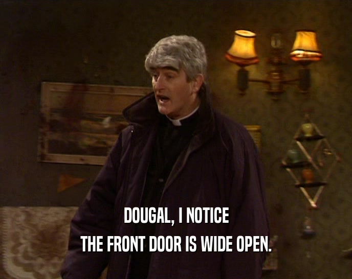 DOUGAL, I NOTICE
 THE FRONT DOOR IS WIDE OPEN.
 