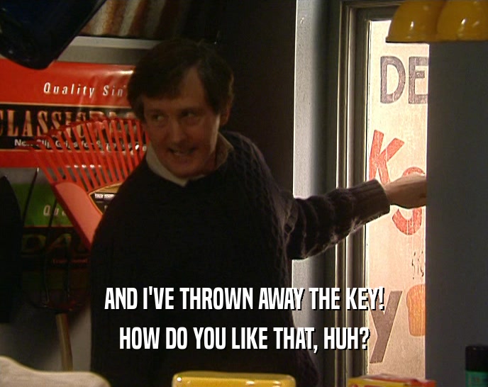 AND I'VE THROWN AWAY THE KEY!
 HOW DO YOU LIKE THAT, HUH?
 