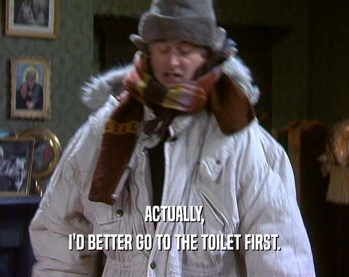 ACTUALLY, I'D BETTER GO TO THE TOILET FIRST. I'D BETTER GO TO THE TOILET FIRST.