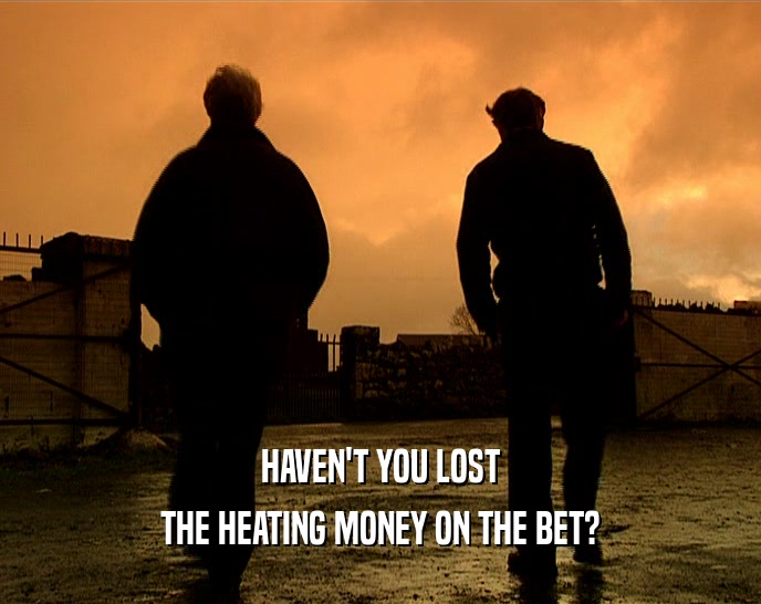 HAVEN'T YOU LOST
 THE HEATING MONEY ON THE BET?
 