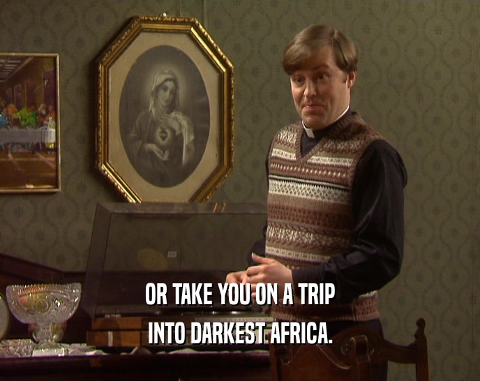 OR TAKE YOU ON A TRIP
 INTO DARKEST AFRICA.
 
