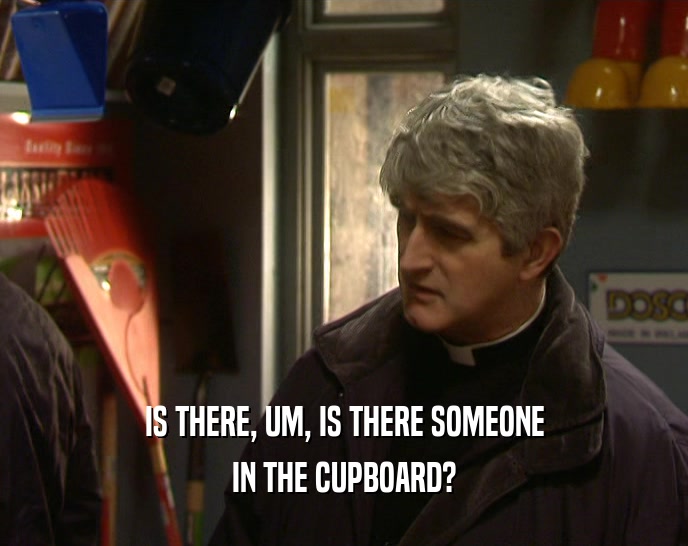 IS THERE, UM, IS THERE SOMEONE IN THE CUPBOARD? 