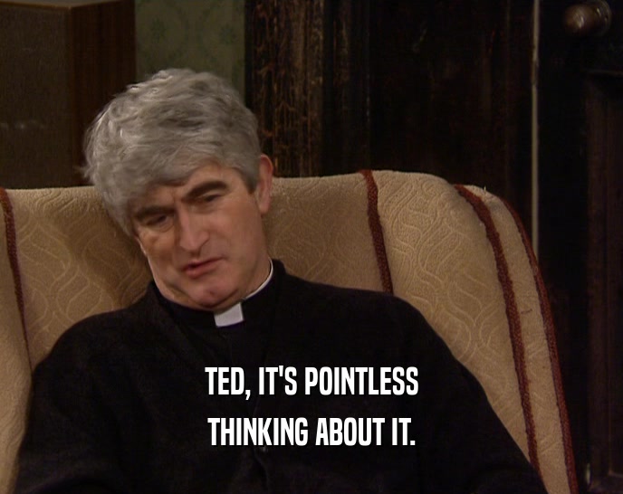 TED, IT'S POINTLESS THINKING ABOUT IT. 