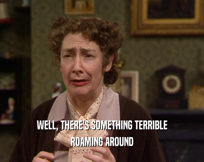WELL, THERE'S SOMETHING TERRIBLE ROAMING AROUND 