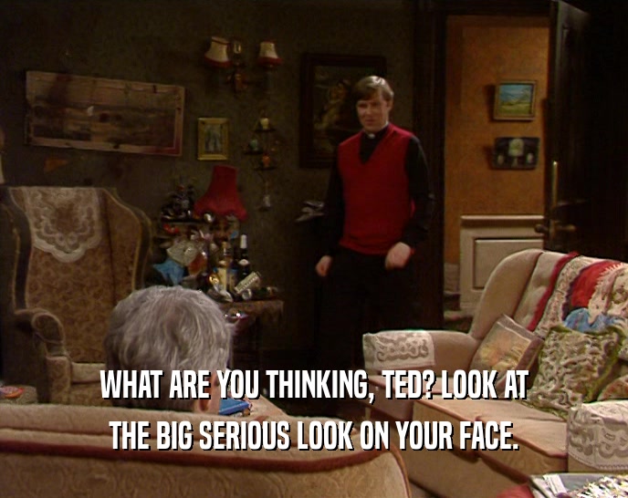 WHAT ARE YOU THINKING, TED? LOOK AT THE BIG SERIOUS LOOK ON YOUR FACE. 
