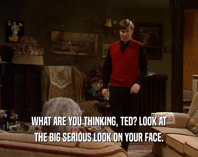 WHAT ARE YOU THINKING, TED? LOOK AT THE BIG SERIOUS LOOK ON YOUR FACE. 
