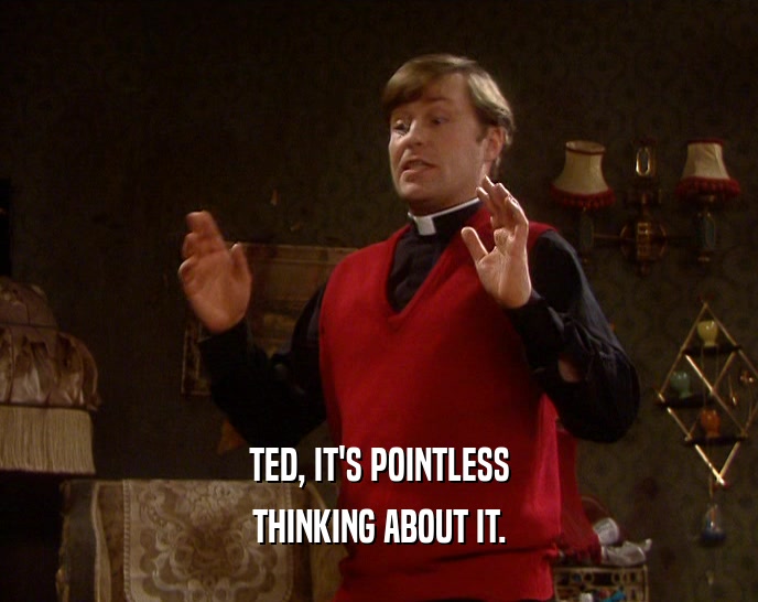 TED, IT'S POINTLESS THINKING ABOUT IT. 
