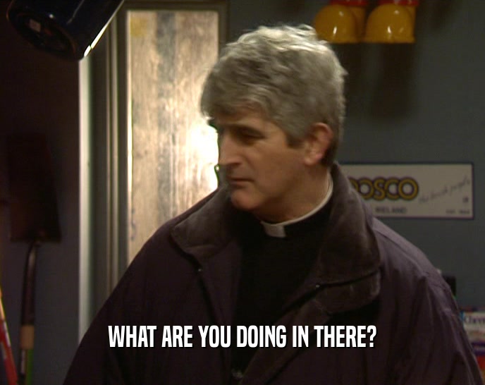WHAT ARE YOU DOING IN THERE?  