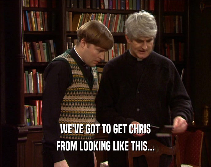 WE'VE GOT TO GET CHRIS FROM LOOKING LIKE THIS... 