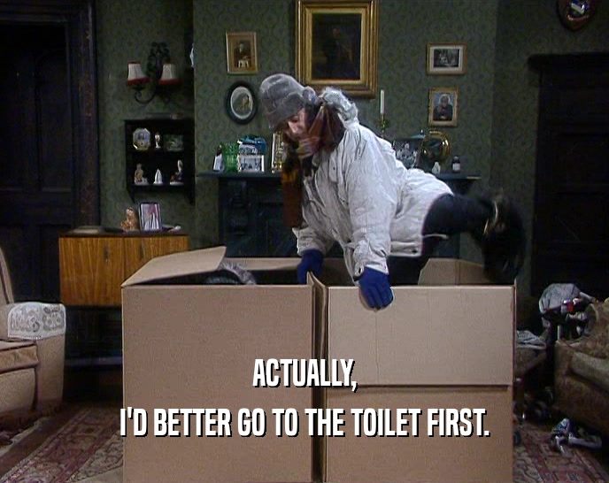 ACTUALLY, I'D BETTER GO TO THE TOILET FIRST. I'D BETTER GO TO THE TOILET FIRST.