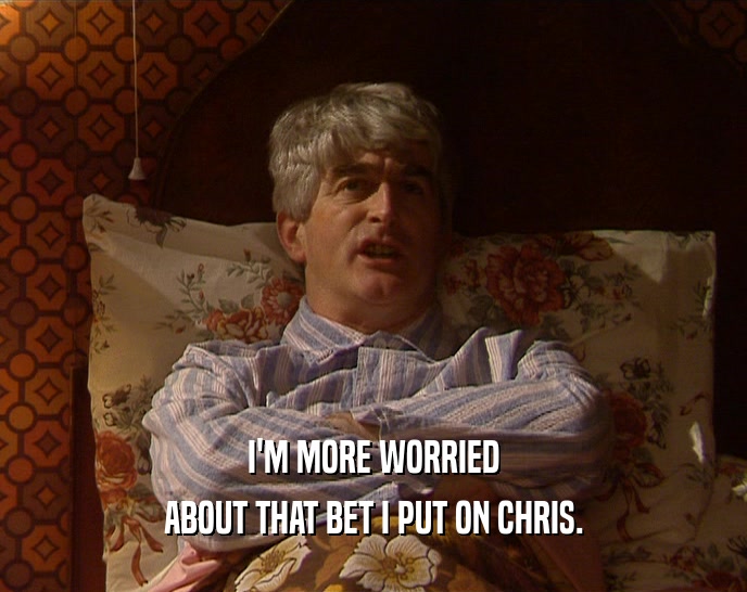 I'M MORE WORRIED ABOUT THAT BET I PUT ON CHRIS. 