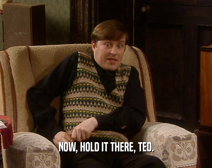 NOW, HOLD IT THERE, TED.  