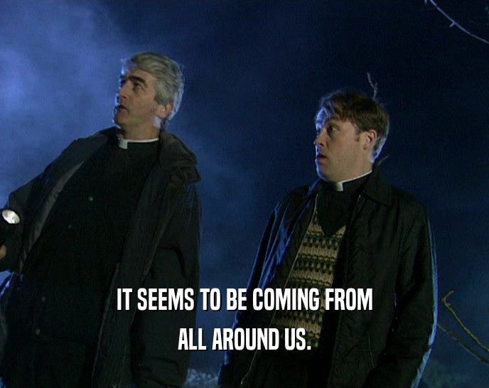 IT SEEMS TO BE COMING FROM ALL AROUND US. 
