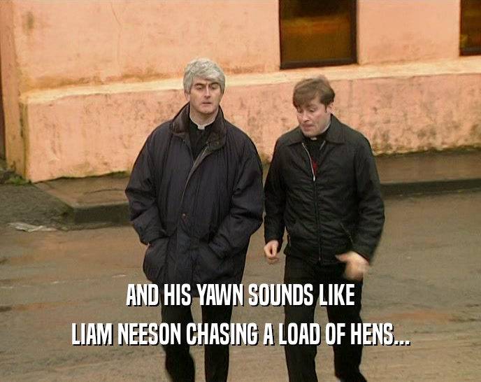 AND HIS YAWN SOUNDS LIKE LIAM NEESON CHASING A LOAD OF HENS... 
