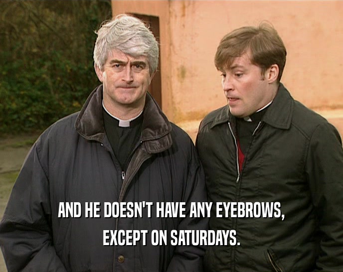 AND HE DOESN'T HAVE ANY EYEBROWS, EXCEPT ON SATURDAYS. 