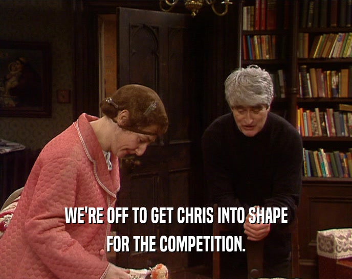 WE'RE OFF TO GET CHRIS INTO SHAPE FOR THE COMPETITION. 