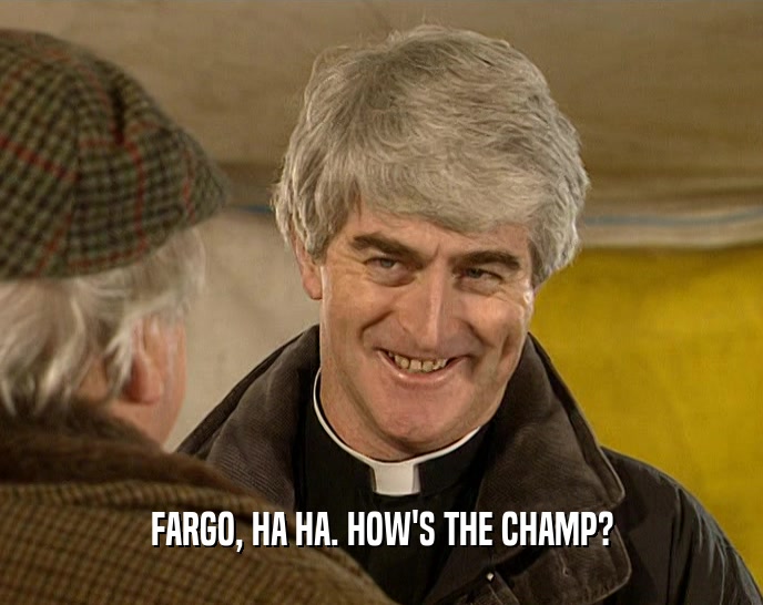 FARGO, HA HA. HOW'S THE CHAMP?
  