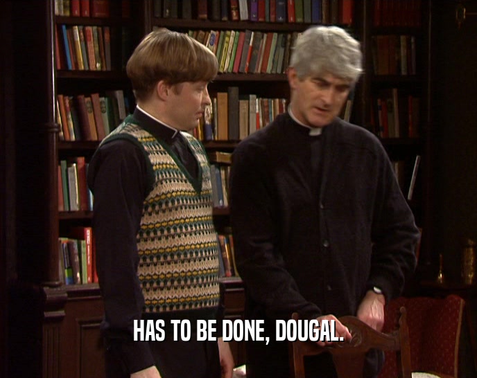HAS TO BE DONE, DOUGAL.
  