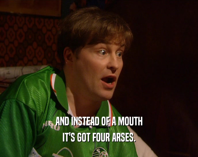 AND INSTEAD OF A MOUTH IT'S GOT FOUR ARSES. 