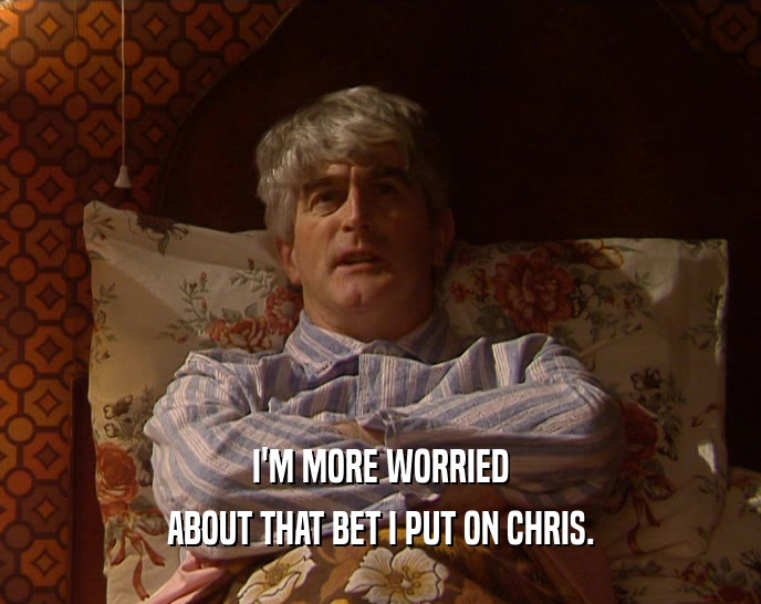 I'M MORE WORRIED ABOUT THAT BET I PUT ON CHRIS. 