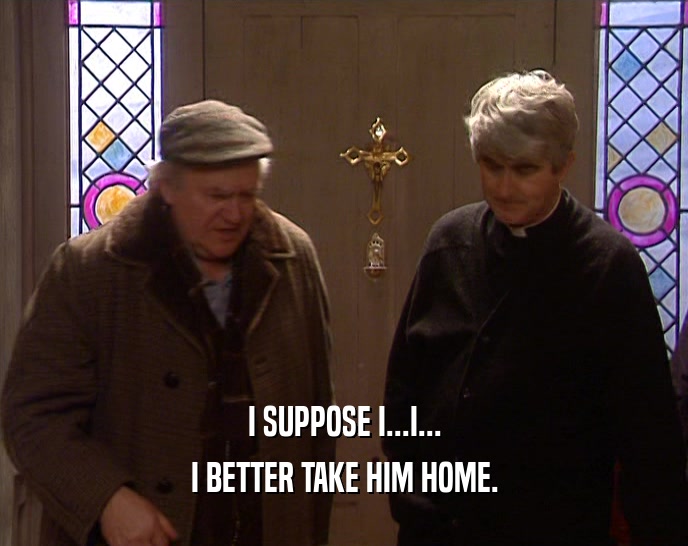 I SUPPOSE I...I... I BETTER TAKE HIM HOME. 