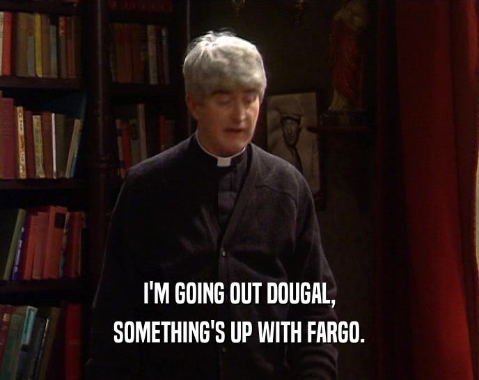I'M GOING OUT DOUGAL, SOMETHING'S UP WITH FARGO. 